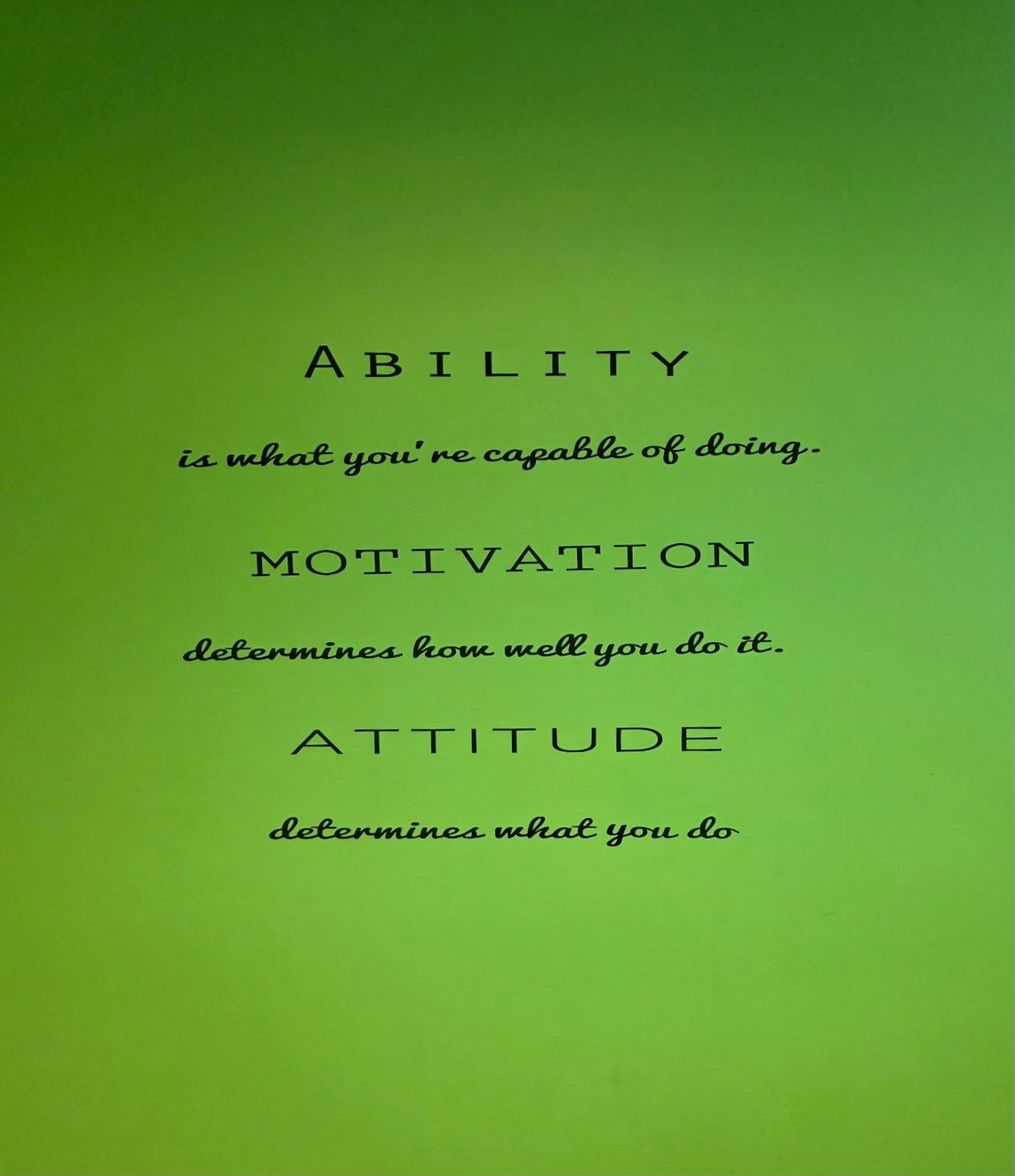 Sign on the wall: Ability is what you're capable of doing. Motivation determines how well you do it. Attitude determines what you do.
